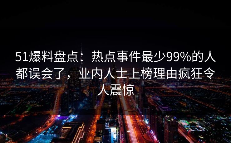 51爆料盘点：热点事件最少99%的人都误会了，业内人士上榜理由疯狂令人震惊
