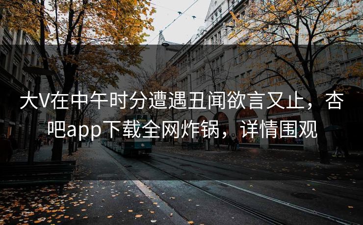 大V在中午时分遭遇丑闻欲言又止，杏吧app下载全网炸锅，详情围观