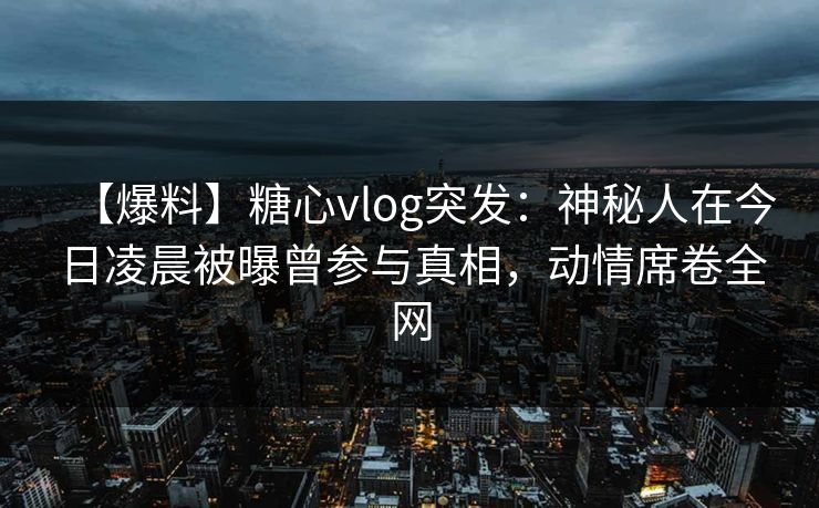 【爆料】糖心vlog突发：神秘人在今日凌晨被曝曾参与真相，动情席卷全网
