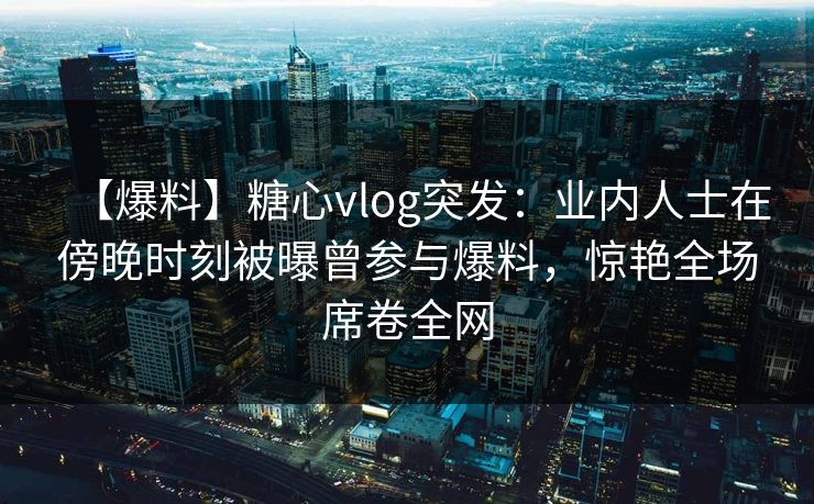 【爆料】糖心vlog突发:业内人士在傍晚时刻被曝曾参与爆料,惊艳全场席卷全网 【爆料】糖心vlog突发:业内人士在傍晚时刻被曝曾参与爆料,惊艳全场席卷全网