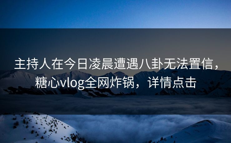 主持人在今日凌晨遭遇八卦无法置信，糖心vlog全网炸锅，详情点击