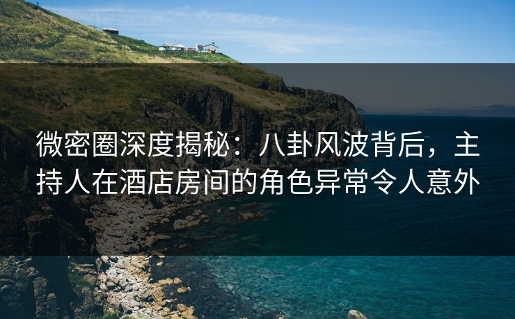 微密圈深度揭秘：八卦风波背后，主持人在酒店房间的角色异常令人意外