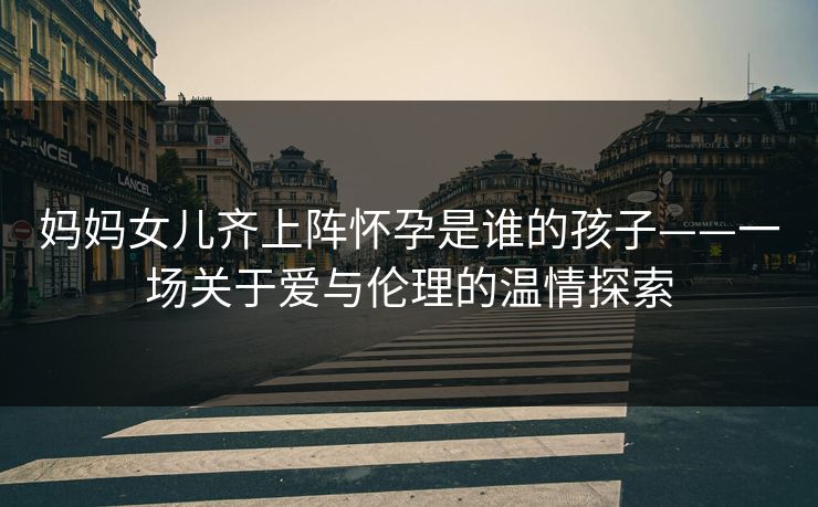 妈妈女儿齐上阵怀孕是谁的孩子——一场关于爱与伦理的温情探索