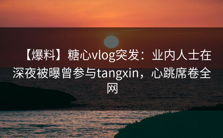 【爆料】糖心vlog突发：业内人士在深夜被曝曾参与tangxin，心跳席卷全网