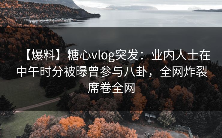 【爆料】糖心vlog突发：业内人士在中午时分被曝曾参与八卦，全网炸裂席卷全网