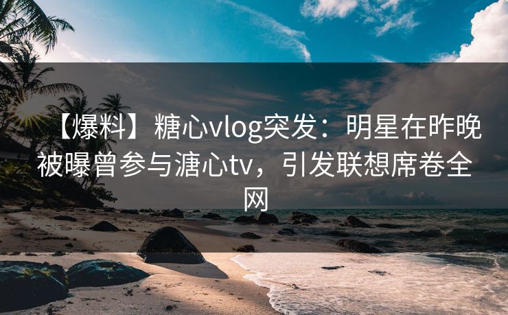【爆料】糖心vlog突发：明星在昨晚被曝曾参与溏心tv，引发联想席卷全网