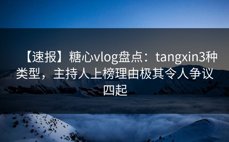 【速报】糖心vlog盘点：tangxin3种类型，主持人上榜理由极其令人争议四起