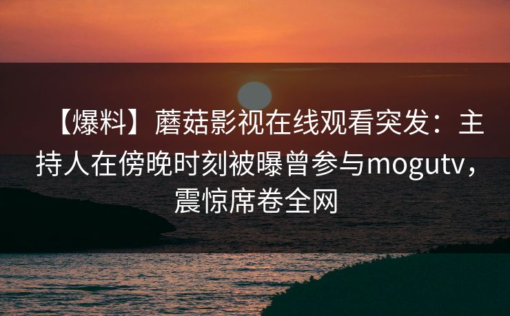 【爆料】蘑菇影视在线观看突发：主持人在傍晚时刻被曝曾参与mogutv，震惊席卷全网