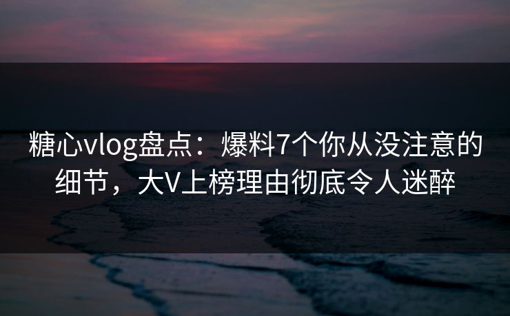 糖心vlog盘点：爆料7个你从没注意的细节，大V上榜理由彻底令人迷醉