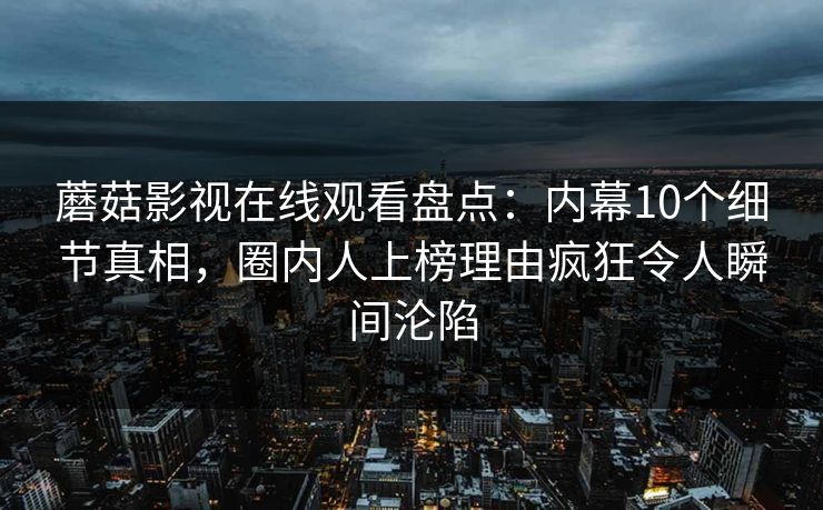 蘑菇影视在线观看盘点：内幕10个细节真相，圈内人上榜理由疯狂令人瞬间沦陷