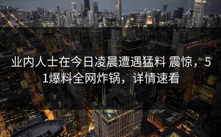 业内人士在今日凌晨遭遇猛料 震惊，51爆料全网炸锅，详情速看