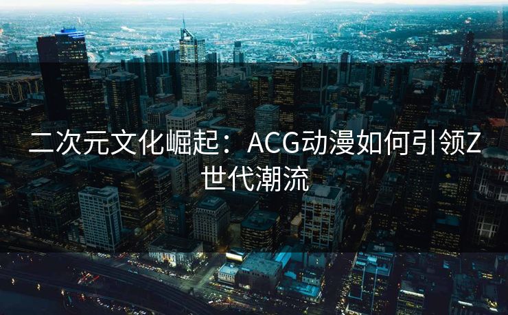 二次元文化崛起：ACG动漫如何引领Z世代潮流
