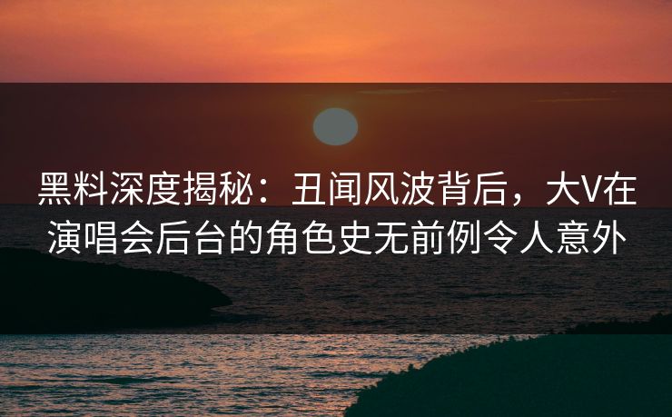 黑料深度揭秘：丑闻风波背后，大V在演唱会后台的角色史无前例令人意外