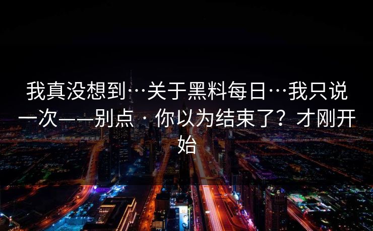 我真没想到…关于黑料每日…我只说一次——别点 · 你以为结束了？才刚开始