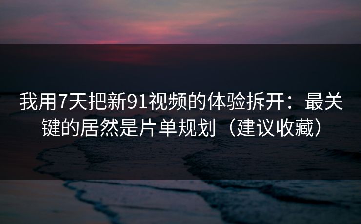 我用7天把新91视频的体验拆开：最关键的居然是片单规划（建议收藏）
