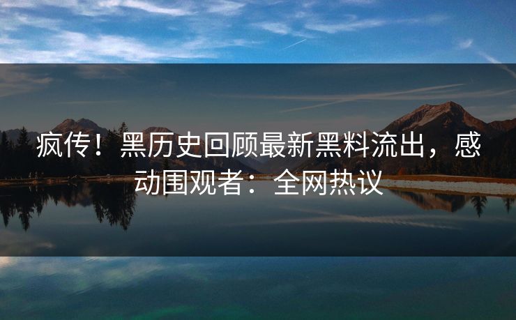 疯传！黑历史回顾最新黑料流出，感动围观者：全网热议