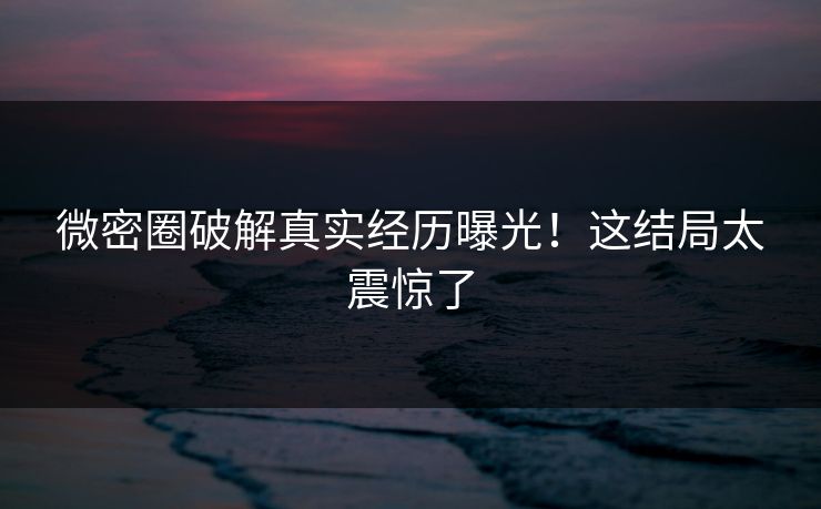 微密圈破解真实经历曝光！这结局太震惊了