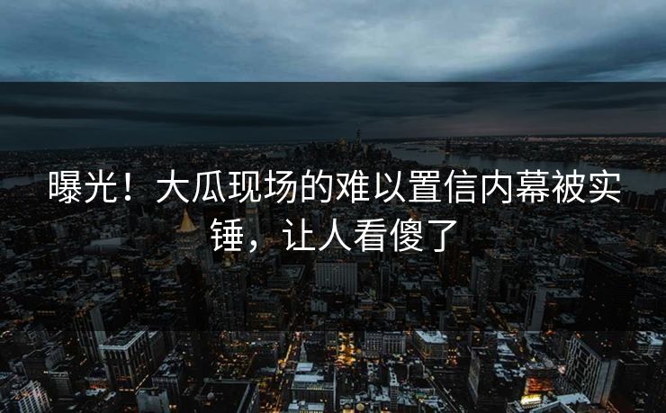 曝光！大瓜现场的难以置信内幕被实锤，让人看傻了