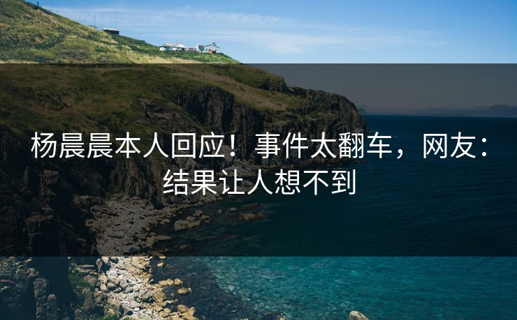 杨晨晨本人回应！事件太翻车，网友：结果让人想不到