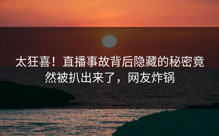 太狂喜！直播事故背后隐藏的秘密竟然被扒出来了，网友炸锅