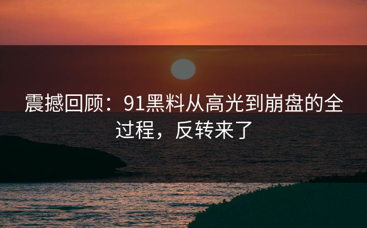 震撼回顾：91黑料从高光到崩盘的全过程，反转来了