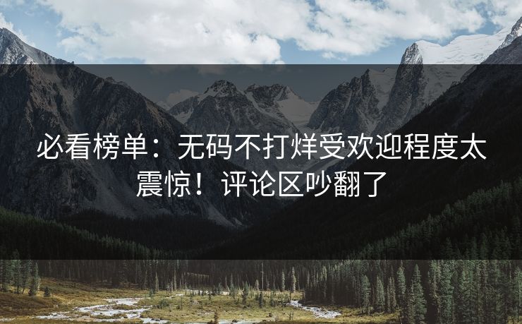 必看榜单：无码不打烊受欢迎程度太震惊！评论区吵翻了