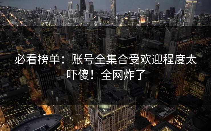 必看榜单：账号全集合受欢迎程度太吓傻！全网炸了