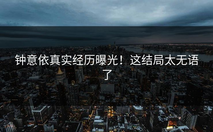 钟意依真实经历曝光！这结局太无语了