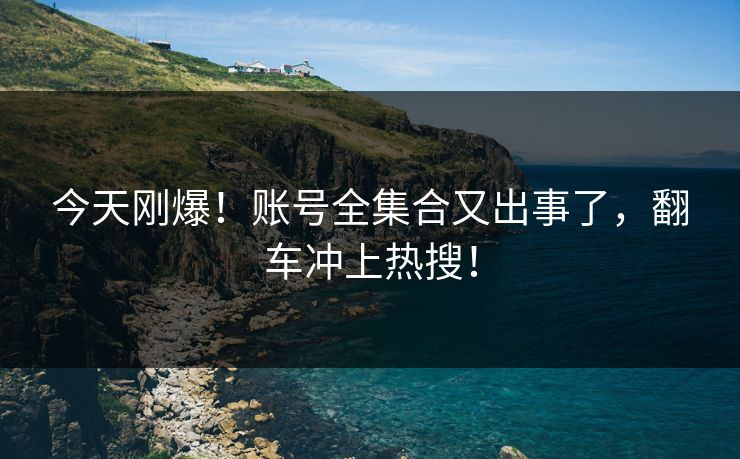 今天刚爆！账号全集合又出事了，翻车冲上热搜！