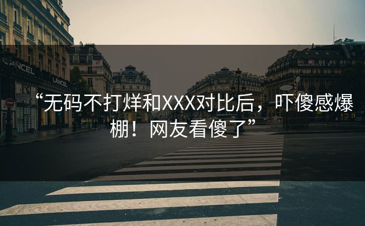 “无码不打烊和XXX对比后，吓傻感爆棚！网友看傻了”