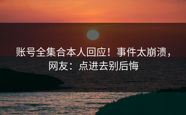账号全集合本人回应！事件太崩溃，网友：点进去别后悔