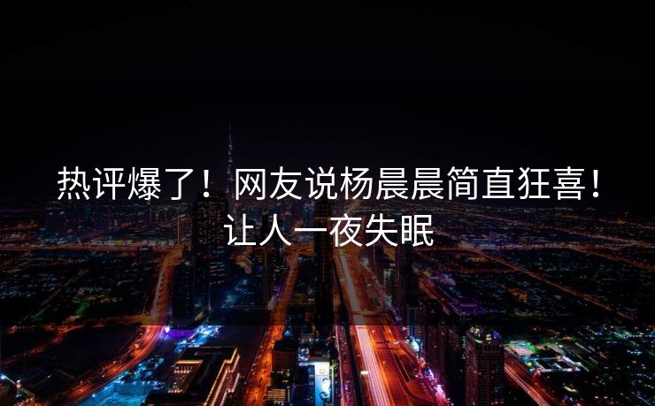 热评爆了！网友说杨晨晨简直狂喜！让人一夜失眠