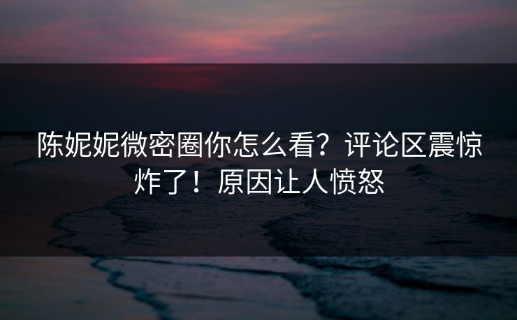 陈妮妮微密圈你怎么看？评论区震惊炸了！原因让人愤怒