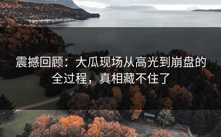 震撼回顾：大瓜现场从高光到崩盘的全过程，真相藏不住了
