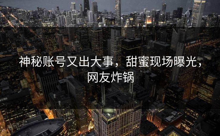 神秘账号又出大事，甜蜜现场曝光，网友炸锅