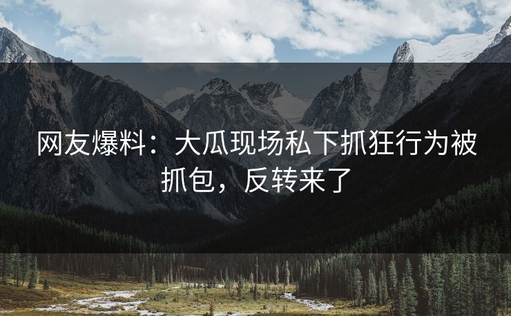 网友爆料：大瓜现场私下抓狂行为被抓包，反转来了