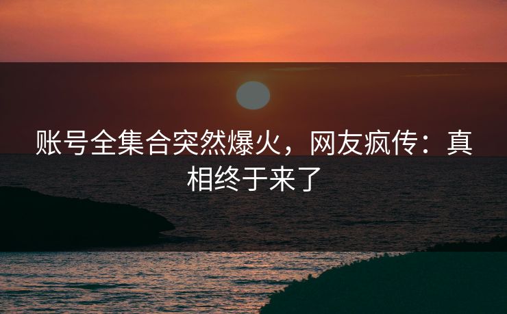 账号全集合突然爆火，网友疯传：真相终于来了