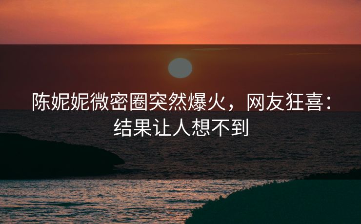 陈妮妮微密圈突然爆火，网友狂喜：结果让人想不到