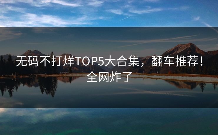 无码不打烊TOP5大合集，翻车推荐！全网炸了
