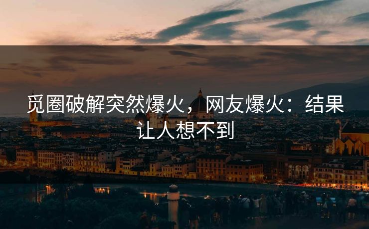 觅圈破解突然爆火，网友爆火：结果让人想不到