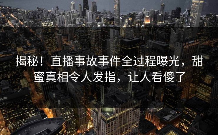 揭秘！直播事故事件全过程曝光，甜蜜真相令人发指，让人看傻了