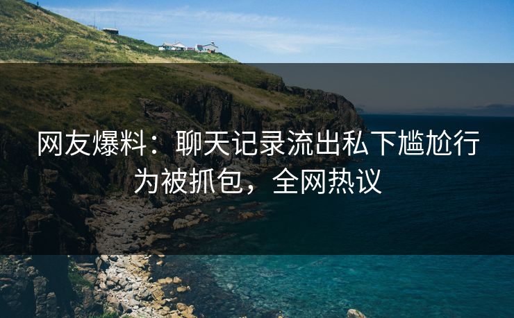 网友爆料：聊天记录流出私下尴尬行为被抓包，全网热议