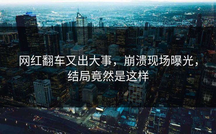 网红翻车又出大事，崩溃现场曝光，结局竟然是这样