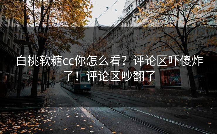白桃软糖cc你怎么看？评论区吓傻炸了！评论区吵翻了