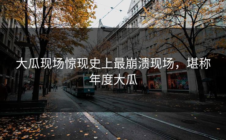 大瓜现场惊现史上最崩溃现场，堪称年度大瓜