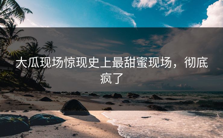 大瓜现场惊现史上最甜蜜现场，彻底疯了