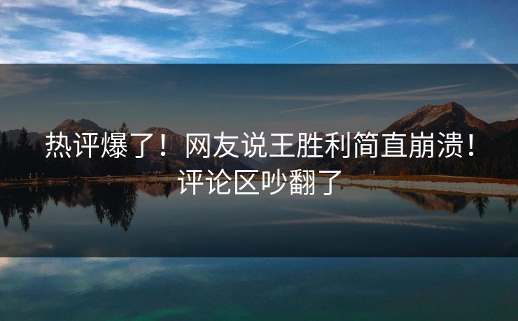 热评爆了！网友说王胜利简直崩溃！评论区吵翻了