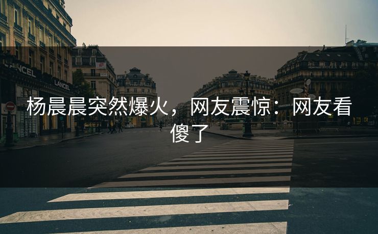 杨晨晨突然爆火，网友震惊：网友看傻了