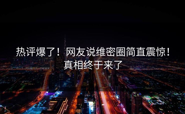 热评爆了！网友说维密圈简直震惊！真相终于来了
