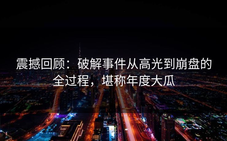 震撼回顾：破解事件从高光到崩盘的全过程，堪称年度大瓜